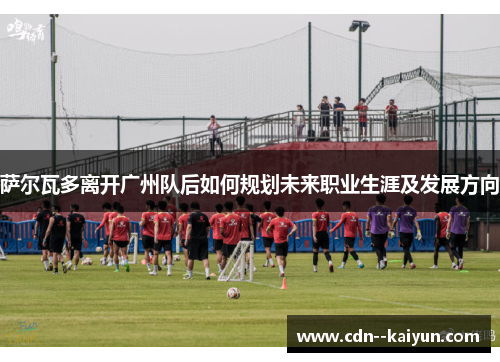 萨尔瓦多离开广州队后如何规划未来职业生涯及发展方向 萨尔瓦多离开广州队后如何规划未来职业生涯及发展方向