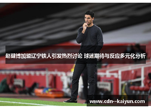 赵健博加盟辽宁铁人引发热烈讨论 球迷期待与反应多元化分析