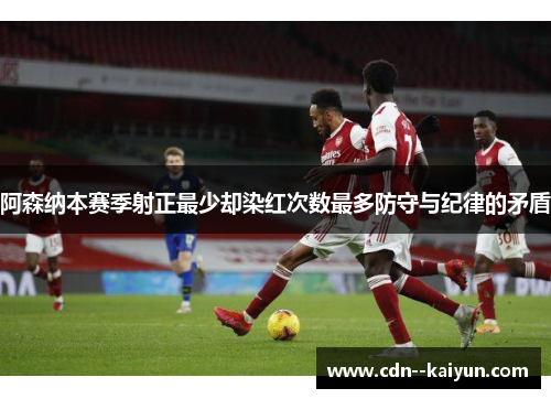 阿森纳本赛季射正最少却染红次数最多防守与纪律的矛盾 阿森纳本赛季射正最少却染红次数最多防守与纪律的矛盾