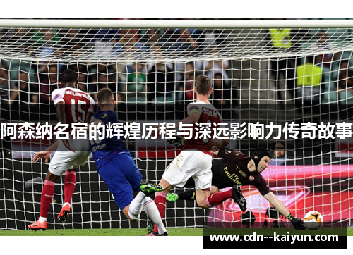 阿森纳名宿的辉煌历程与深远影响力传奇故事